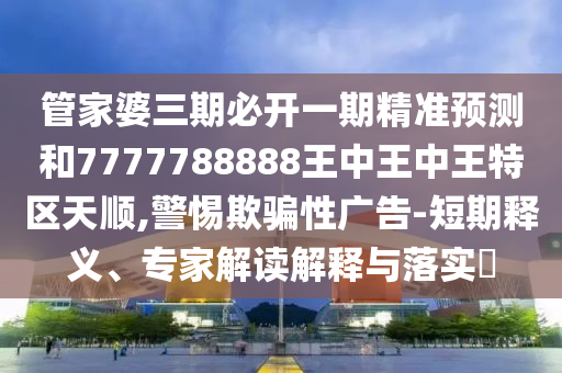 管家婆三期必开一期精准预测和7777788888王中王中王特区天顺,警惕欺骗性广告-短期释义、专家解读解释与落实​